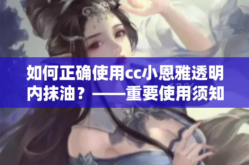 如何正确使用cc小恩雅透明内抹油？——重要使用须知和步骤