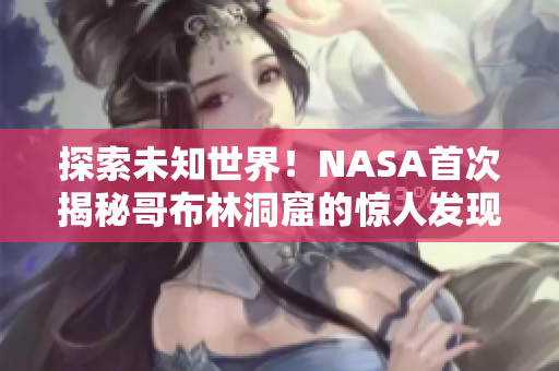 探索未知世界！NASA首次揭秘哥布林洞窟的惊人发现