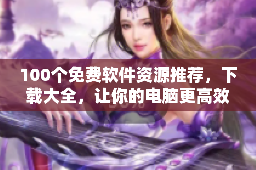 100个免费软件资源推荐，下载大全，让你的电脑更高效