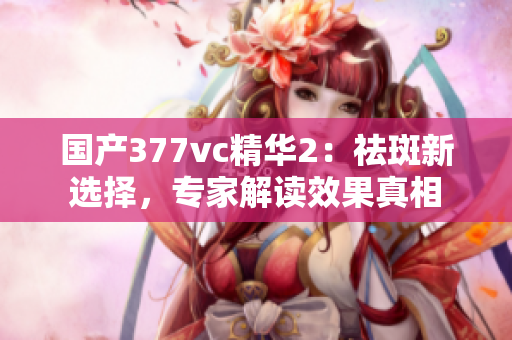 国产377vc精华2：祛斑新选择，专家解读效果真相