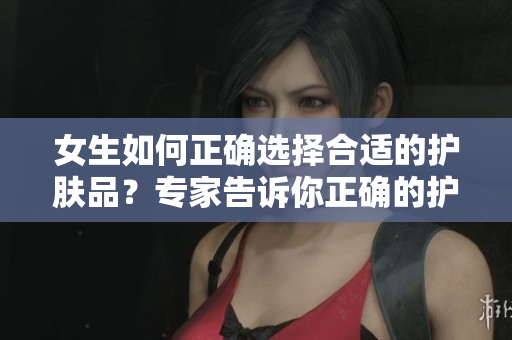 女生如何正确选择合适的护肤品？专家告诉你正确的护肤步骤