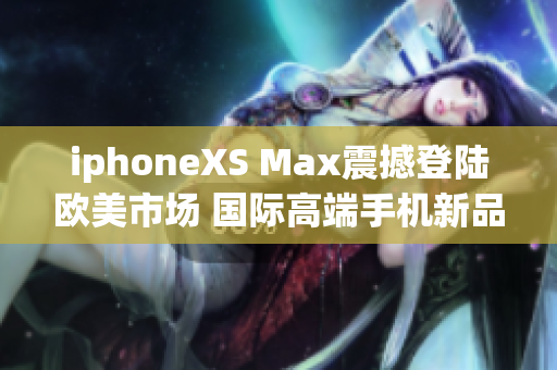 iphoneXS Max震撼登陆欧美市场 国际高端手机新品发布