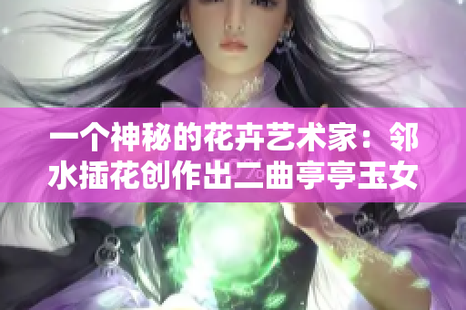 一个神秘的花卉艺术家：邻水插花创作出二曲亭亭玉女峰的壮丽景象