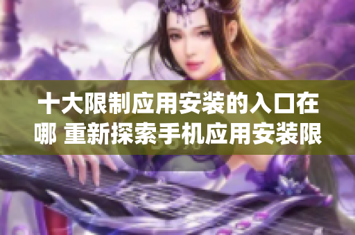 十大限制应用安装的入口在哪 重新探索手机应用安装限制的位置(1)