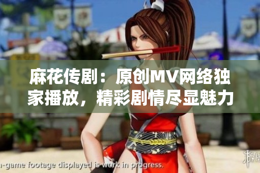 麻花传剧：原创MV网络独家播放，精彩剧情尽显魅力