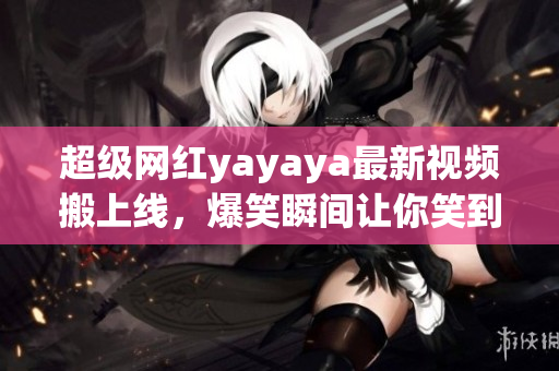 超级网红yayaya最新视频搬上线，爆笑瞬间让你笑到停不下来！