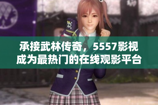 承接武林传奇，5557影视成为最热门的在线观影平台