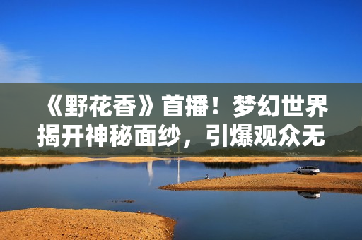 《野花香》首播！梦幻世界揭开神秘面纱，引爆观众无限遐想