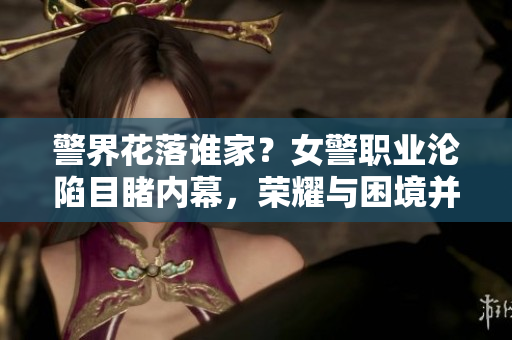 警界花落谁家？女警职业沦陷目睹内幕，荣耀与困境并存