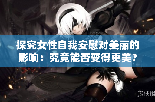 探究女性自我安慰对美丽的影响：究竟能否变得更美？