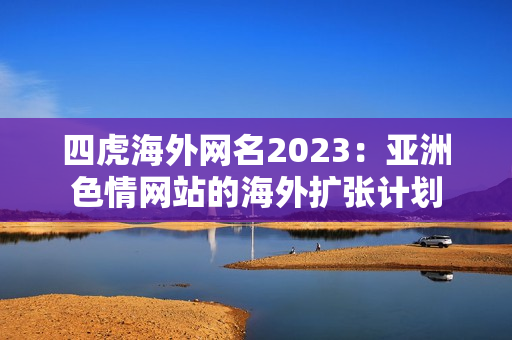 四虎海外网名2023：亚洲色情网站的海外扩张计划