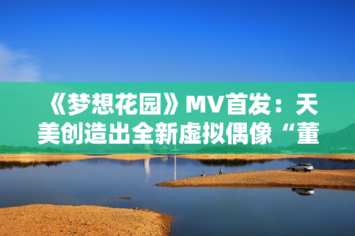 《梦想花园》MV首发：天美创造出全新虚拟偶像“董小宛”！
