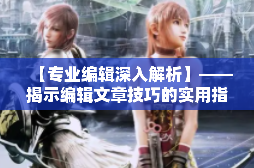 【专业编辑深入解析】——揭示编辑文章技巧的实用指南