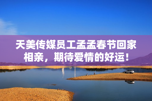 天美传媒员工孟孟春节回家相亲，期待爱情的好运！