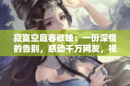 寂寞空庭春欲晚：一份深情的告别，感动千万网友，视频点击量破千万