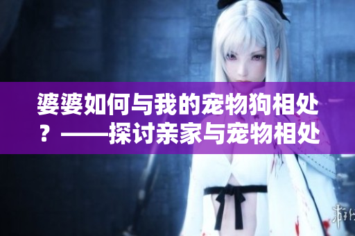 婆婆如何与我的宠物狗相处？——探讨亲家与宠物相处的技巧