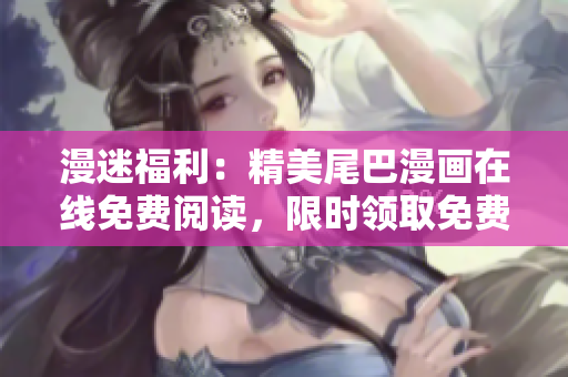 漫迷福利：精美尾巴漫画在线免费阅读，限时领取免费福利