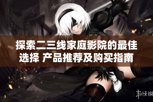 探索二三线家庭影院的最佳选择 产品推荐及购买指南