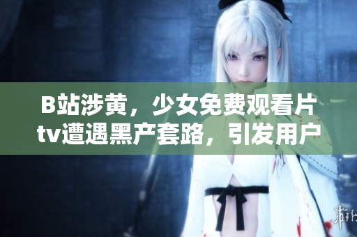 B站涉黄，少女免费观看片tv遭遇黑产套路，引发用户抗议