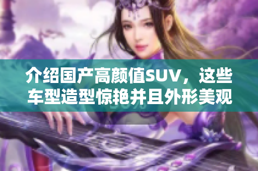 介绍国产高颜值SUV，这些车型造型惊艳并且外形美观，内外双修！