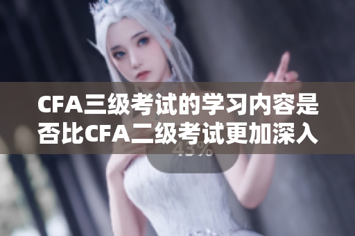 CFA三级考试的学习内容是否比CFA二级考试更加深入和广泛？
