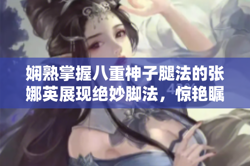 娴熟掌握八重神子腿法的张娜英展现绝妙脚法，惊艳瞩目