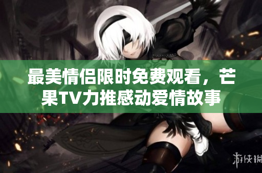 最美情侣限时免费观看，芒果TV力推感动爱情故事
