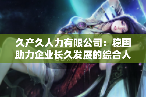 久产久人力有限公司：稳固助力企业长久发展的综合人力资源服务专家