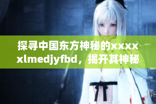 探寻中国东方神秘的xxxxxlmedjyfbd，揭开其神秘面纱！