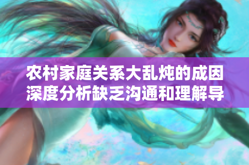 农村家庭关系大乱炖的成因深度分析缺乏沟通和理解导致冲突不断