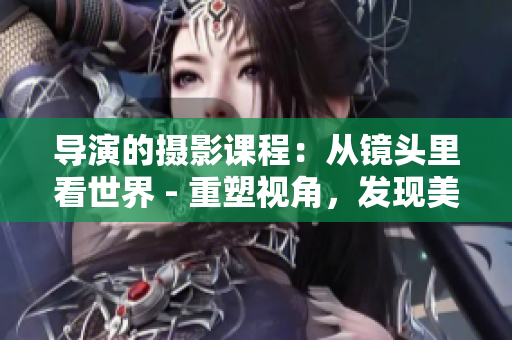 导演的摄影课程：从镜头里看世界 - 重塑视角，发现美学