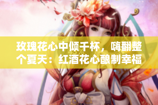 玫瑰花心中倾千杯，嗨翻整个夏天：红酒花心酿制幸福
