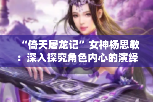 “倚天屠龙记”女神杨思敏：深入探究角色内心的演绎高手