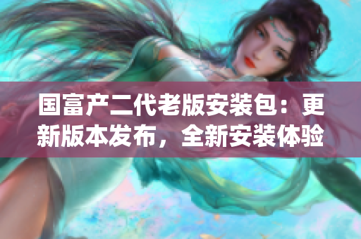 国富产二代老版安装包：更新版本发布，全新安装体验等你来体验!(1)