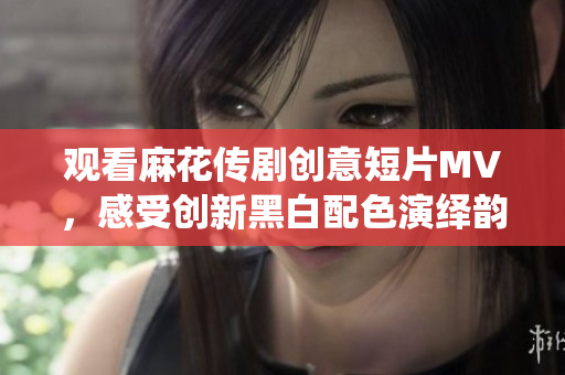 观看麻花传剧创意短片MV，感受创新黑白配色演绎韵味生动故事