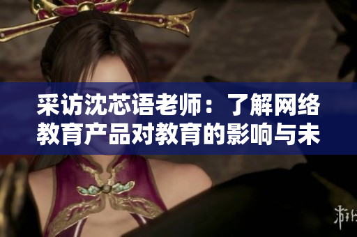 采访沈芯语老师：了解网络教育产品对教育的影响与未来发展趋势