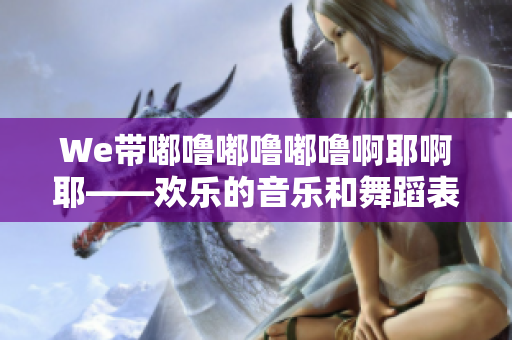 We带嘟噜嘟噜嘟噜啊耶啊耶——欢乐的音乐和舞蹈表演