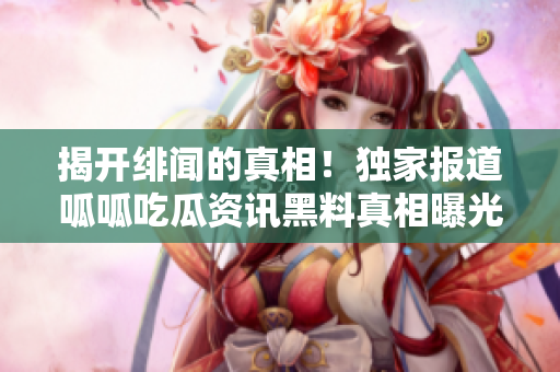 揭开绯闻的真相！独家报道呱呱吃瓜资讯黑料真相曝光