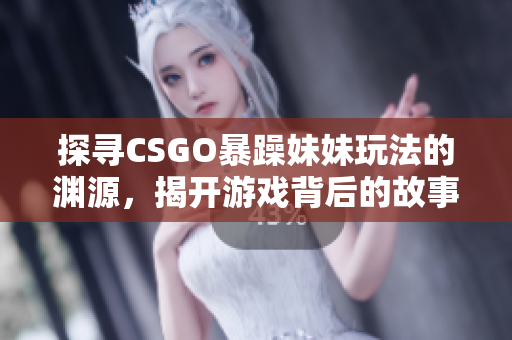 探寻CSGO暴躁妹妹玩法的渊源，揭开游戏背后的故事