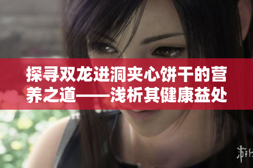 探寻双龙进洞夹心饼干的营养之道——浅析其健康益处及营养成分