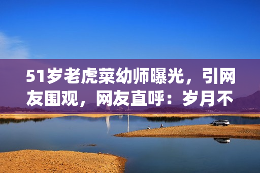 51岁老虎菜幼师曝光，引网友围观，网友直呼：岁月不饶人(1)
