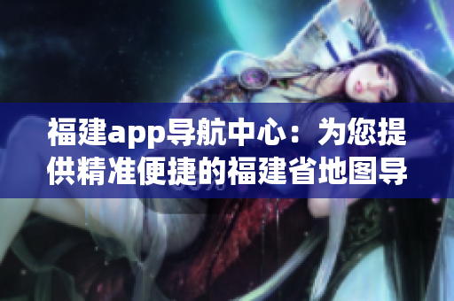 福建app导航中心：为您提供精准便捷的福建省地图导航服务
