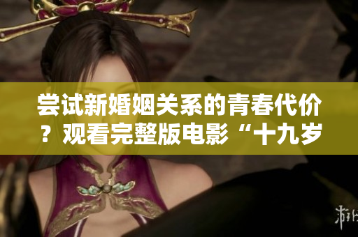 尝试新婚姻关系的青春代价？观看完整版电影“十九岁”的影响深远！