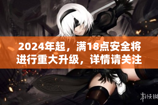 2024年起，满18点安全将进行重大升级，详情请关注！