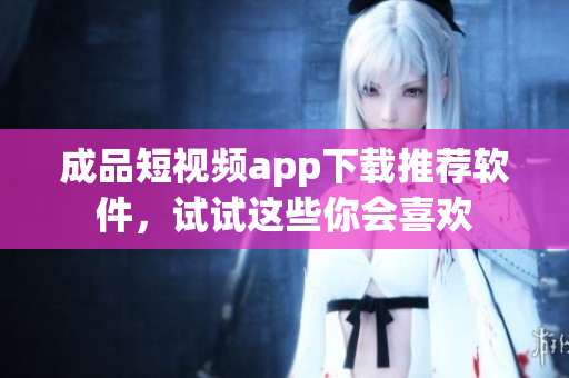 成品短视频app下载推荐软件，试试这些你会喜欢