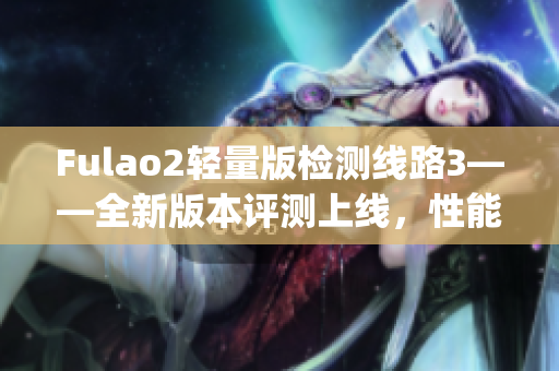 Fulao2轻量版检测线路3——全新版本评测上线，性能提升值得期待(1)