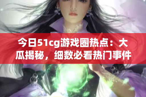 今日51cg游戏圈热点：大瓜揭秘，细数必看热门事件