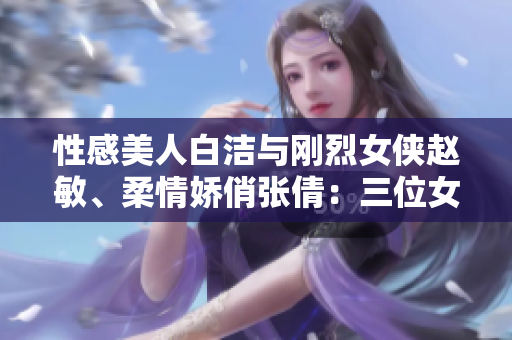 性感美人白洁与刚烈女侠赵敏、柔情娇俏张倩：三位女神绽放迷人魅力