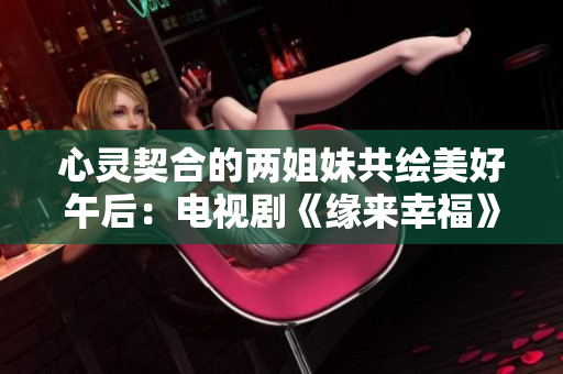 心灵契合的两姐妹共绘美好午后：电视剧《缘来幸福》推荐