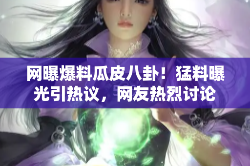 网曝爆料瓜皮八卦！猛料曝光引热议，网友热烈讨论
